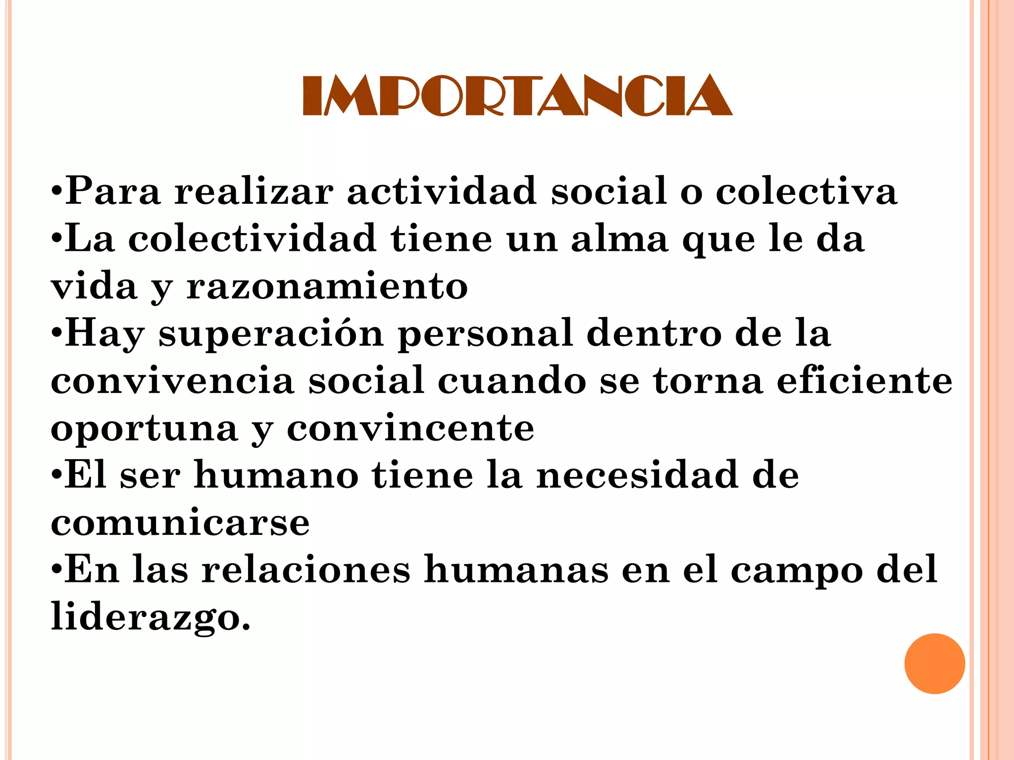 IMPORTANCIA
•Para realizar actividad social o colectiva
•La colectividad tiene un alma que le da
vida y razonamiento
•Hay superación personal dentro de la
convivencia social cuando se torna eficiente
oportuna y convincente
•El ser humano tiene la necesidad de
comunicarse
•En las relaciones humanas en el campo del
liderazgo.

 