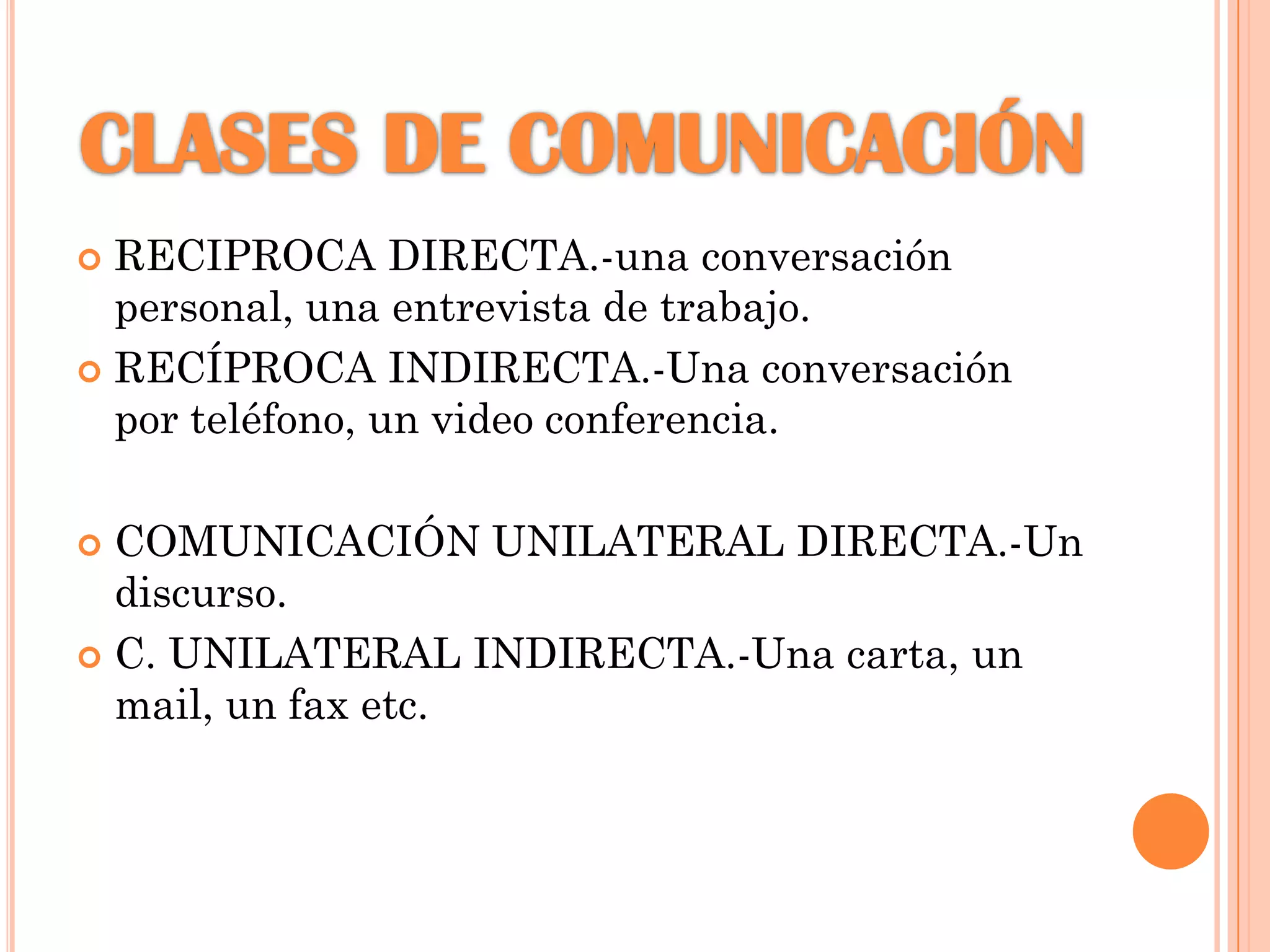 RECIPROCA DIRECTA.-una conversación
personal, una entrevista de trabajo.
 RECÍPROCA INDIRECTA.-Una conversación
por teléfono, un video conferencia.


COMUNICACIÓN UNILATERAL DIRECTA.-Un
discurso.
 C. UNILATERAL INDIRECTA.-Una carta, un
mail, un fax etc.


 