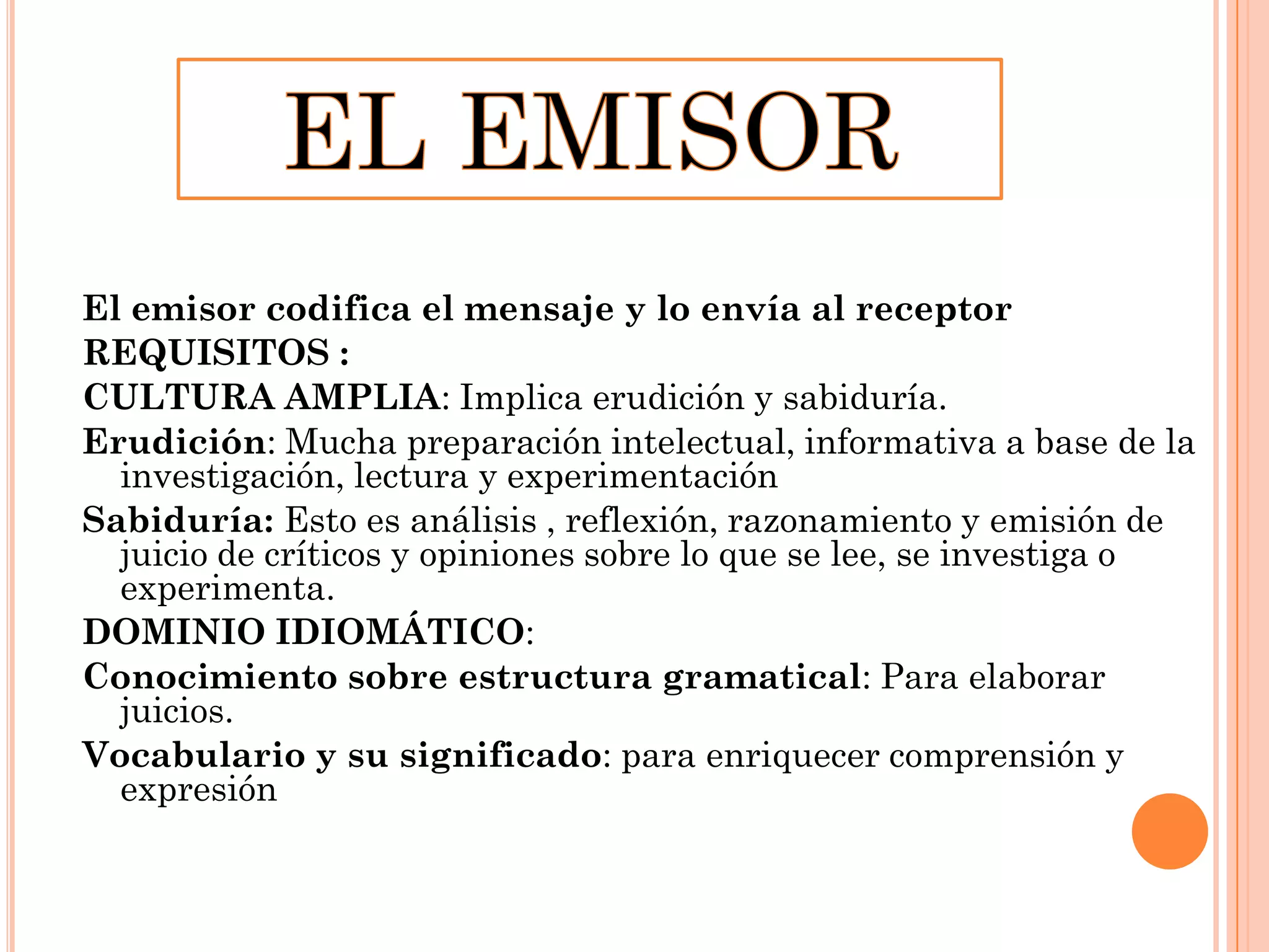 El emisor codifica el mensaje y lo envía al receptor
REQUISITOS :
CULTURA AMPLIA: Implica erudición y sabiduría.
Erudición: Mucha preparación intelectual, informativa a base de la
investigación, lectura y experimentación
Sabiduría: Esto es análisis , reflexión, razonamiento y emisión de
juicio de críticos y opiniones sobre lo que se lee, se investiga o
experimenta.
DOMINIO IDIOMÁTICO:
Conocimiento sobre estructura gramatical: Para elaborar
juicios.
Vocabulario y su significado: para enriquecer comprensión y
expresión

 