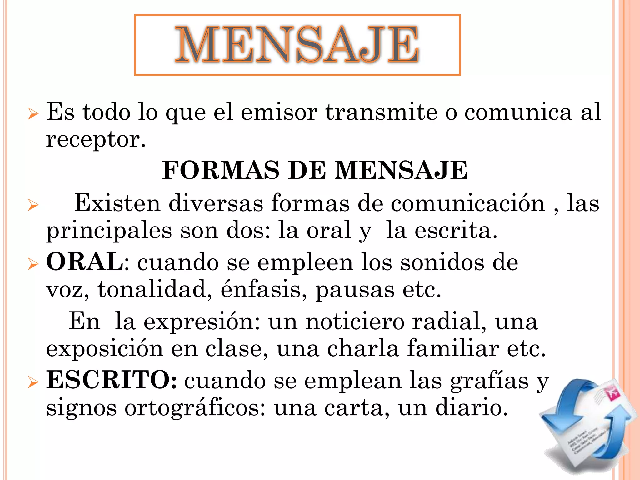 Es todo lo que el emisor transmite o comunica al
receptor.
FORMAS DE MENSAJE

Existen diversas formas de comunicación , las
principales son dos: la oral y la escrita.
 ORAL: cuando se empleen los sonidos de
voz, tonalidad, énfasis, pausas etc.
En la expresión: un noticiero radial, una
exposición en clase, una charla familiar etc.
 ESCRITO: cuando se emplean las grafías y
signos ortográficos: una carta, un diario.


 