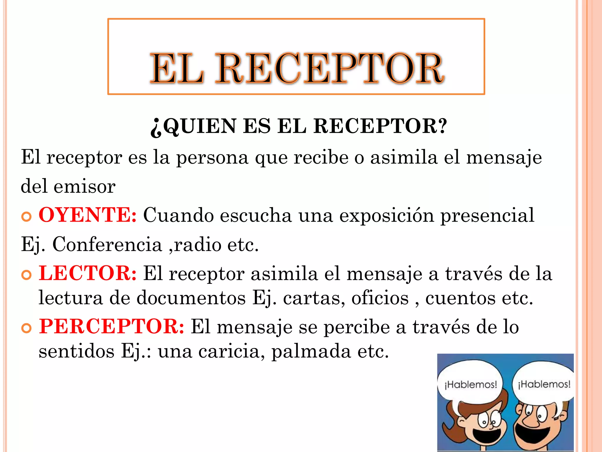 ¿QUIEN ES EL RECEPTOR?
El receptor es la persona que recibe o asimila el mensaje
del emisor
 OYENTE: Cuando escucha una exposición presencial
Ej. Conferencia ,radio etc.
 LECTOR: El receptor asimila el mensaje a través de la
lectura de documentos Ej. cartas, oficios , cuentos etc.
 PERCEPTOR: El mensaje se percibe a través de lo
sentidos Ej.: una caricia, palmada etc.

 