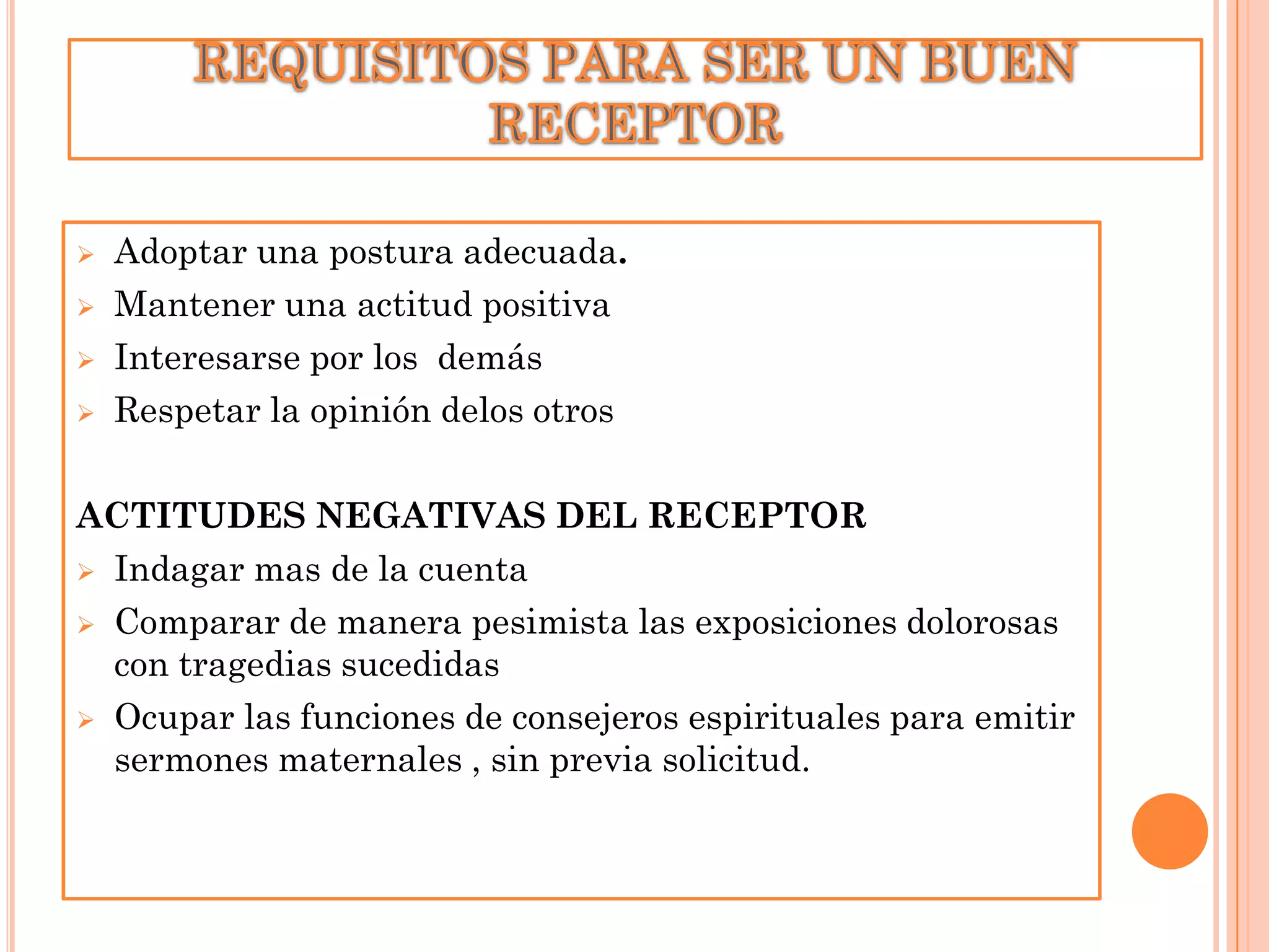 




Adoptar una postura adecuada.
Mantener una actitud positiva
Interesarse por los demás
Respetar la opinión delos otros

ACTITUDES NEGATIVAS DEL RECEPTOR
 Indagar mas de la cuenta
 Comparar de manera pesimista las exposiciones dolorosas
con tragedias sucedidas
 Ocupar las funciones de consejeros espirituales para emitir
sermones maternales , sin previa solicitud.

 