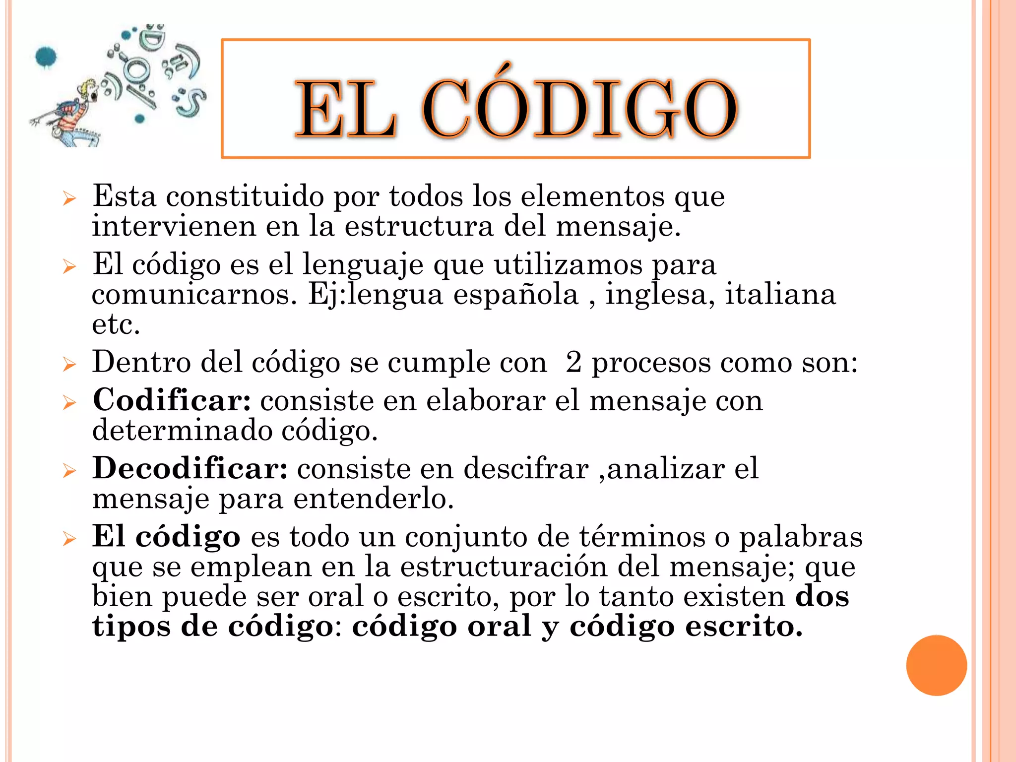 








Esta constituido por todos los elementos que
intervienen en la estructura del mensaje.
El código es el lenguaje que utilizamos para
comunicarnos. Ej:lengua española , inglesa, italiana
etc.
Dentro del código se cumple con 2 procesos como son:
Codificar: consiste en elaborar el mensaje con
determinado código.
Decodificar: consiste en descifrar ,analizar el
mensaje para entenderlo.
El código es todo un conjunto de términos o palabras
que se emplean en la estructuración del mensaje; que
bien puede ser oral o escrito, por lo tanto existen dos
tipos de código: código oral y código escrito.

 