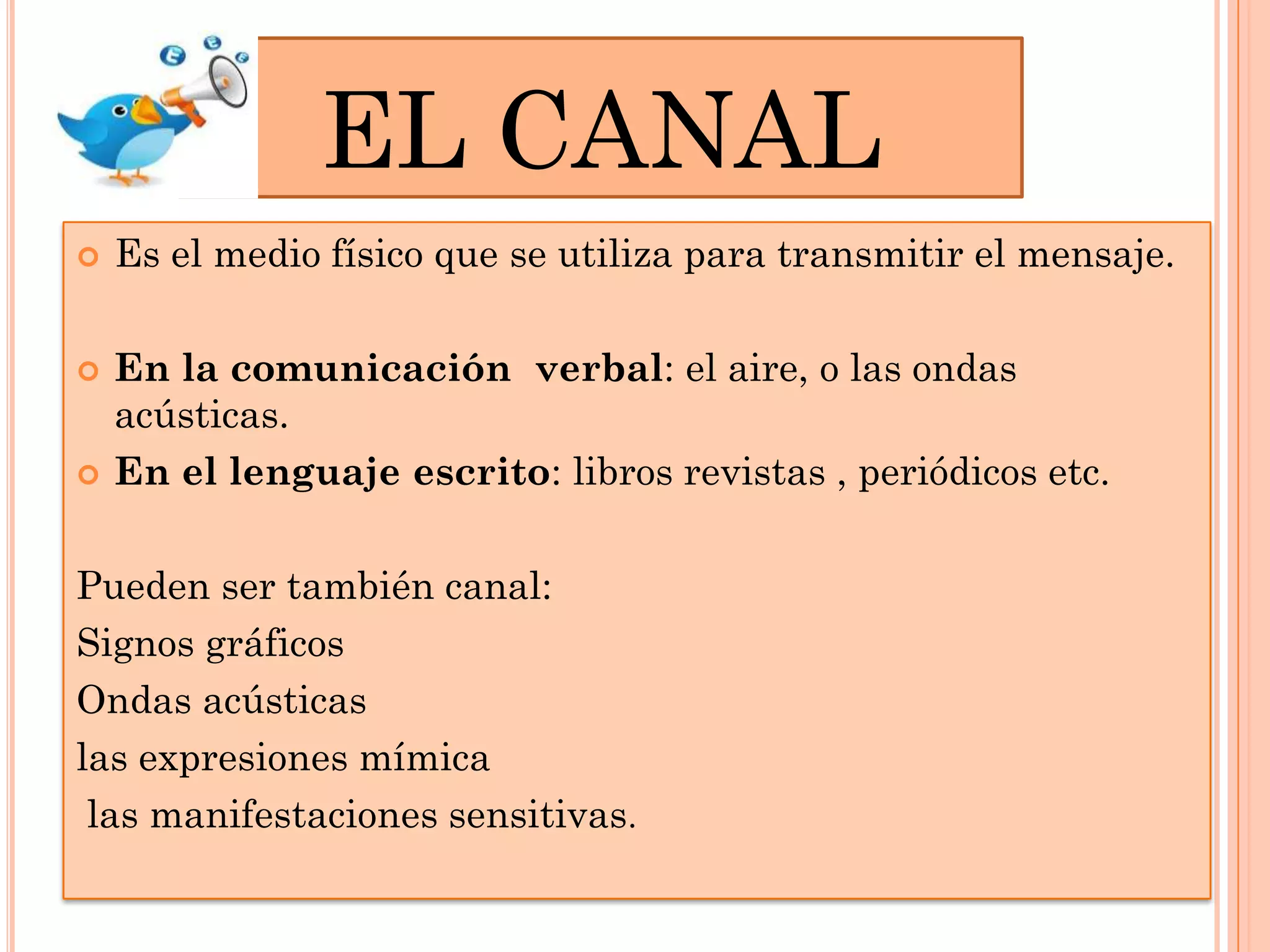 EL CANAL






Es el medio físico que se utiliza para transmitir el mensaje.
En la comunicación verbal: el aire, o las ondas
acústicas.
En el lenguaje escrito: libros revistas , periódicos etc.

Pueden ser también canal:
Signos gráficos
Ondas acústicas
las expresiones mímica
las manifestaciones sensitivas.

 