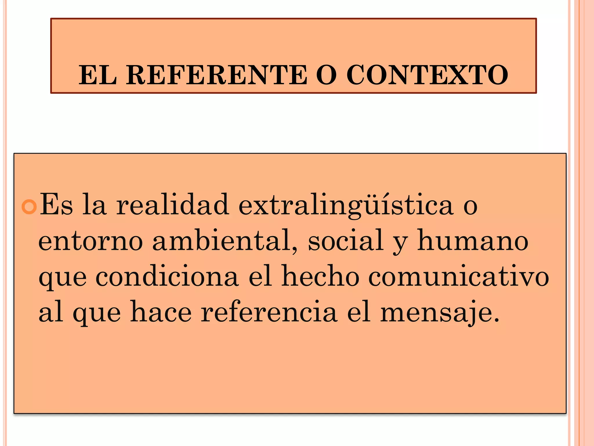 EL REFERENTE O CONTEXTO

Es

la realidad extralingüística o
entorno ambiental, social y humano
que condiciona el hecho comunicativo
al que hace referencia el mensaje.

 