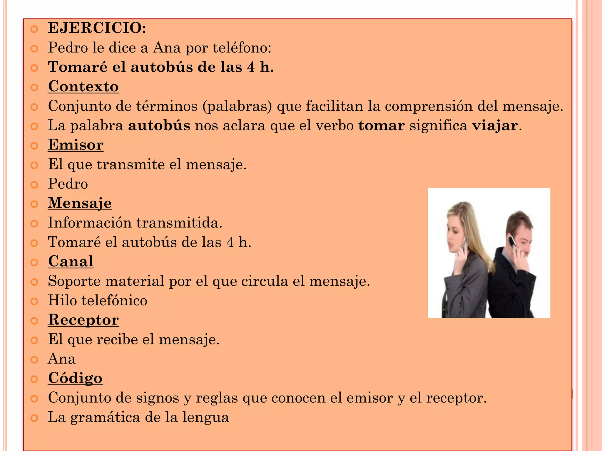 






















EJERCICIO:
Pedro le dice a Ana por teléfono:
Tomaré el autobús de las 4 h.
Contexto
Conjunto de términos (palabras) que facilitan la comprensión del mensaje.
La palabra autobús nos aclara que el verbo tomar significa viajar.
Emisor
El que transmite el mensaje.
Pedro
Mensaje
Información transmitida.
Tomaré el autobús de las 4 h.
Canal
Soporte material por el que circula el mensaje.
Hilo telefónico
Receptor
El que recibe el mensaje.
Ana
Código
Conjunto de signos y reglas que conocen el emisor y el receptor.
La gramática de la lengua

 