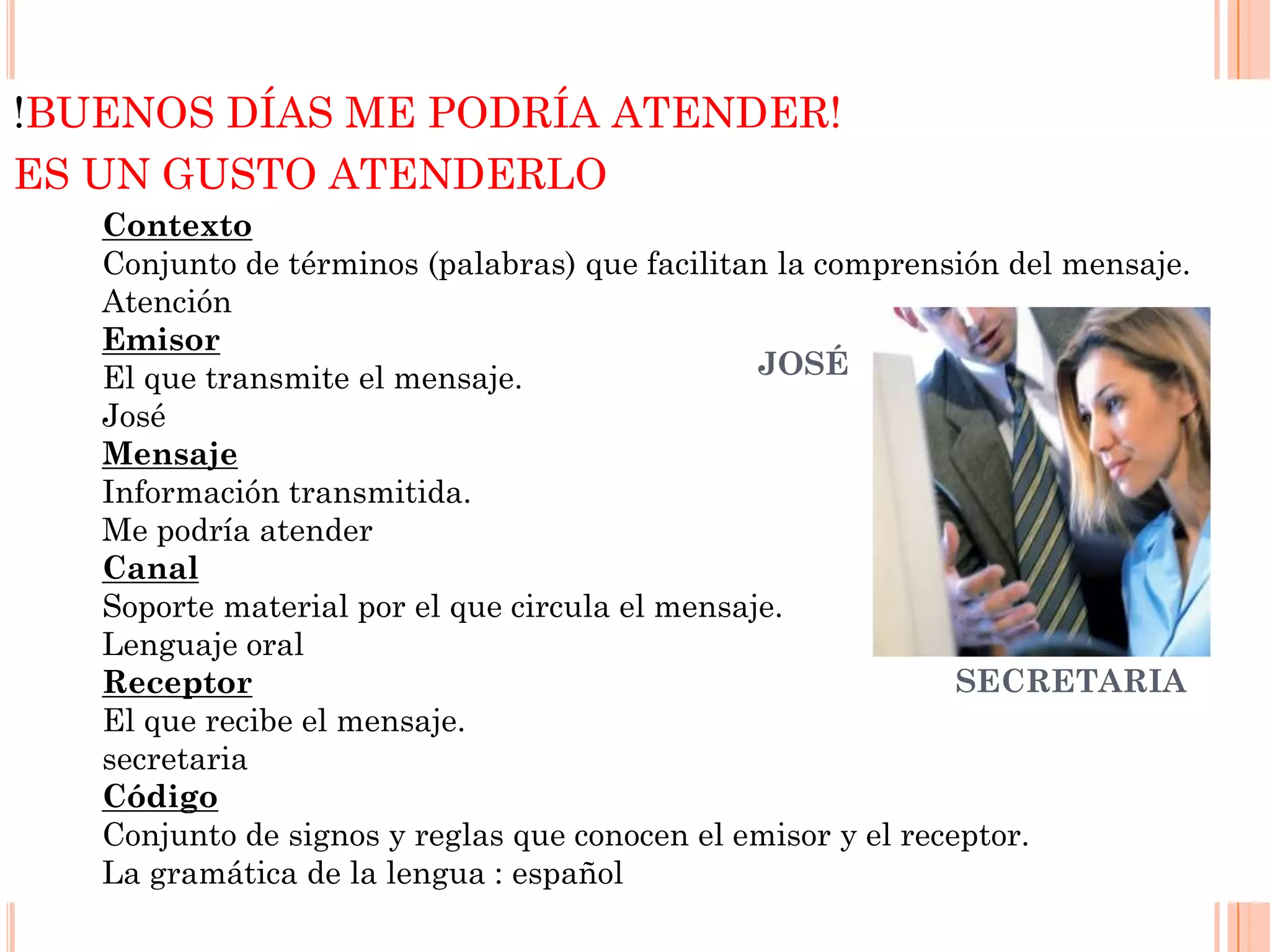!BUENOS DÍAS ME PODRÍA ATENDER!
ES UN GUSTO ATENDERLO
Contexto
Conjunto de términos (palabras) que facilitan la comprensión del mensaje.
Atención
Emisor
JOSÉ
El que transmite el mensaje.
José
Mensaje
Información transmitida.
Me podría atender
Canal
Soporte material por el que circula el mensaje.
Lenguaje oral
SECRETARIA
Receptor
El que recibe el mensaje.
secretaria
Código
Conjunto de signos y reglas que conocen el emisor y el receptor.
La gramática de la lengua : español

 