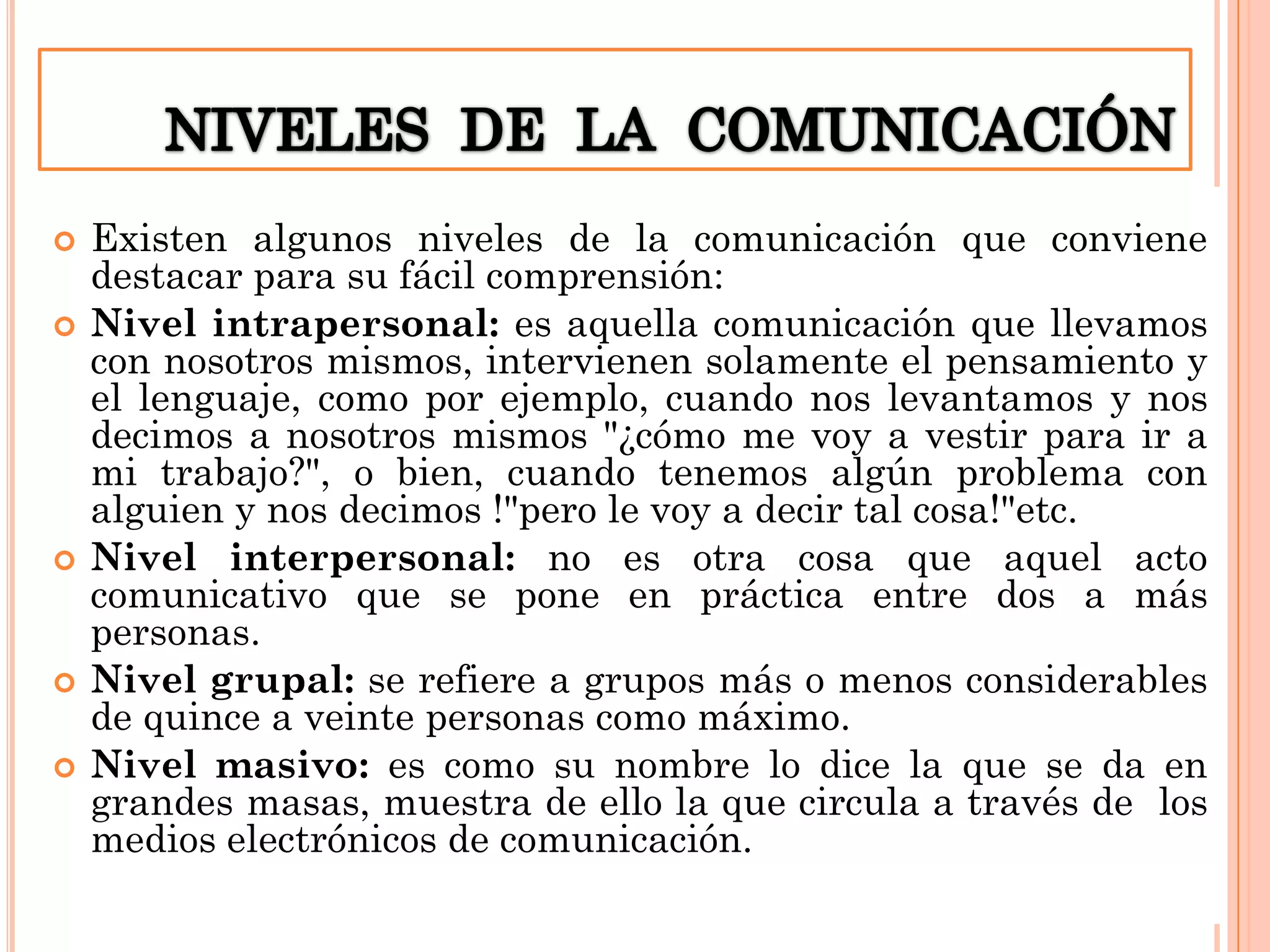 








Existen algunos niveles de la comunicación que conviene
destacar para su fácil comprensión:
Nivel intrapersonal: es aquella comunicación que llevamos
con nosotros mismos, intervienen solamente el pensamiento y
el lenguaje, como por ejemplo, cuando nos levantamos y nos
decimos a nosotros mismos "¿cómo me voy a vestir para ir a
mi trabajo?", o bien, cuando tenemos algún problema con
alguien y nos decimos !"pero le voy a decir tal cosa!"etc.
Nivel interpersonal: no es otra cosa que aquel acto
comunicativo que se pone en práctica entre dos a más
personas.
Nivel grupal: se refiere a grupos más o menos considerables
de quince a veinte personas como máximo.
Nivel masivo: es como su nombre lo dice la que se da en
grandes masas, muestra de ello la que circula a través de los
medios electrónicos de comunicación.

 