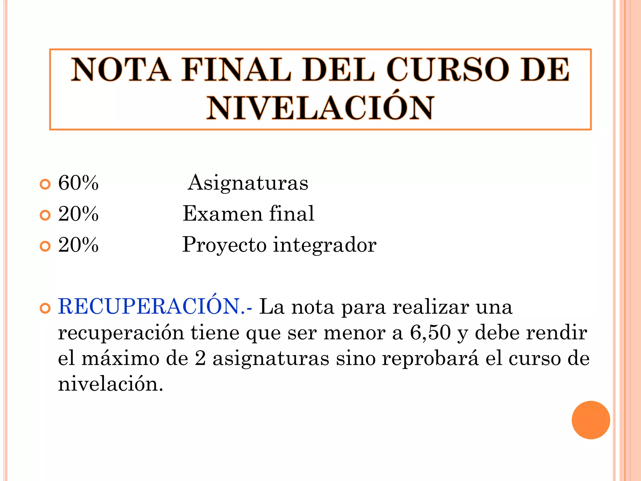 60%
 20%
 20%




Asignaturas
Examen final
Proyecto integrador

RECUPERACIÓN.- La nota para realizar una
recuperación tiene que ser menor a 6,50 y debe rendir
el máximo de 2 asignaturas sino reprobará el curso de
nivelación.

 