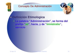 12-Jan-10 Francisco Javier Romero 10
Concepto De Administraci
Concepto De Administració
ón
n
Definición Etimológica
La palabra "Administración", se forma del
prefijo "ad", hacia, y de "ministratio“,
servicio
 