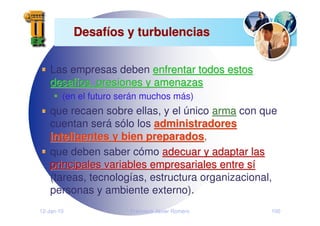 12-Jan-10 Francisco Javier Romero 100
Desaf
Desafí
íos y turbulencias
os y turbulencias
Las empresas deben enfrentar todos estos
enfrentar todos estos
desaf
desafí
íos, presiones y amenazas
os, presiones y amenazas
(en el futuro serán muchos más)
que recaen sobre ellas, y el único arma
arma con que
cuentan será sólo los administradores
administradores
inteligentes y bien preparados
inteligentes y bien preparados,
que deben saber cómo adecuar y adaptar las
adecuar y adaptar las
principales variables empresariales entre s
principales variables empresariales entre sí
í
(tareas, tecnologías, estructura organizacional,
personas y ambiente externo).
 