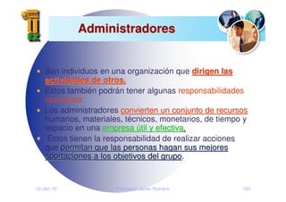 12-Jan-10 Francisco Javier Romero 103
Administradores
Administradores
Son individuos en una organización que dirigen las
dirigen las
actividades de otros.
actividades de otros.
Estos también podrán tener algunas responsabilidades
operativas.
Los administradores convierten un conjunto de recursos
convierten un conjunto de recursos
humanos, materiales, técnicos, monetarios, de tiempo y
espacio en una empresa
empresa ú
útil y efectiva
til y efectiva.
.
Estos tienen la responsabilidad de realizar acciones
que permitan que las personas hagan sus mejores
permitan que las personas hagan sus mejores
aportaciones a los objetivos del grupo
aportaciones a los objetivos del grupo.
 