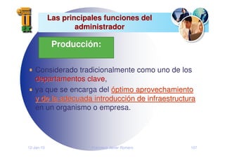 12-Jan-10 Francisco Javier Romero 107
Las principales funciones del
Las principales funciones del
administrador
administrador
Considerado tradicionalmente como uno de los
departamentos clave
departamentos clave,
ya que se encarga del ó
óptimo aprovechamiento
ptimo aprovechamiento
y de la adecuada introducci
y de la adecuada introducció
ón de infraestructura
n de infraestructura
en un organismo o empresa.
Producción:
 