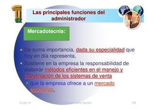 12-Jan-10 Francisco Javier Romero 108
Las principales funciones del
Las principales funciones del
administrador
administrador
De suma importancia, dada su especialidad
dada su especialidad que
hoy en día representa,
Sostiene en la empresa la responsabilidad de
elaborar m
mé
étodos eficientes en el manejo y
todos eficientes en el manejo y
coordinaci
coordinació
ón de los sistemas de venta
n de los sistemas de venta
que la empresa ofrece a un mercado
mercado
espec
especí
ífico
fico.
.
Mercadotecnia:
 