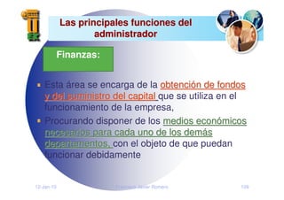 12-Jan-10 Francisco Javier Romero 109
Las principales funciones del
Las principales funciones del
administrador
administrador
Esta área se encarga de la obtenci
obtenció
ón de fondos
n de fondos
y del suministro del capital
y del suministro del capital que se utiliza en el
funcionamiento de la empresa,
Procurando disponer de los medios econ
medios econó
ómicos
micos
necesarios para cada uno de los dem
necesarios para cada uno de los demá
ás
s
departamentos,
departamentos, con el objeto de que puedan
funcionar debidamente
Finanzas:
 