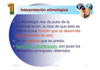12-Jan-10 Francisco Javier Romero 11
Interpretaci
Interpretació
ón etimol
n etimoló
ógica
gica
La etimología nos da pues de la
Administración, la idea de que ésta se
refiere a una función que se desarrolla
bajo el mando de otro;
De un servicio que se presta.
Servicio y subordinaci
Servicio y subordinació
ón
n, son pues los
elementos principales obtenidos.
 