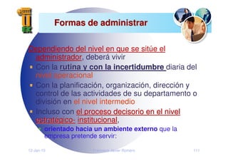 12-Jan-10 Francisco Javier Romero 111
Formas de administrar
Formas de administrar
Dependiendo del nivel en que se sitúe el
administrador, deberá vivir
Con la rutina y con la incertidumbre
rutina y con la incertidumbre diaria del
nivel operacional
Con la planificación, organización, dirección y
control de las actividades de su departamento o
división en el nivel intermedio
Incluso con el proceso decisorio en el nivel
el proceso decisorio en el nivel
estrat
estraté
égico
gico-
- institucional
institucional,
orientado hacia un ambiente externo que la
empresa pretende servir:
 