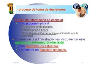 12-Jan-10 Francisco Javier Romero 118
proceso de toma de decisiones
proceso de toma de decisiones
El flujo de informaci
El flujo de informació
ón es esencial
n es esencial.
Dicho proceso
proceso implica el
•
• Conocimiento de pasado
Conocimiento de pasado,
•
• Estimaciones a futuro
Estimaciones a futuro
•
• Retroalimentaci
Retroalimentació
ón peri
n perió
ódica
dica relacionada con la
actividad
La tarea de la administración es instrumentar este
sistema de informaci
sistema de informació
ón
n-
-decisi
decisió
ón
n
para coordinar los esfuerzos
coordinar los esfuerzos
y mantener un equilibrio din
equilibrio diná
ámico.
mico.
 