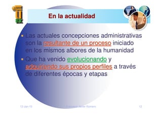 12-Jan-10 Francisco Javier Romero 12
En la actualidad
En la actualidad
Las actuales concepciones administrativas
son la resultante de un proceso
resultante de un proceso iniciado
en los mismos albores de la humanidad
Que ha venido evolucionando
evolucionando y
adquiriendo sus propios perfiles
adquiriendo sus propios perfiles a través
de diferentes épocas y etapas
 