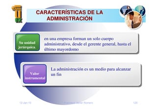 12-Jan-10 Francisco Javier Romero 120
CARACTER
CARACTERÍ
ÍSTICAS DE LA
STICAS DE LA
ADMINISTRACI
ADMINISTRACIÓ
ÓN
N
Su unidad
jerárquica.
en una empresa forman un solo cuerpo
administrativo, desde el gerente general, hasta el
último mayordomo
Valor
instrumental
La administración es un medio para alcanzar
un fin
 