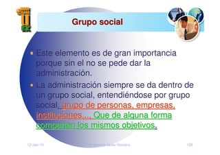 12-Jan-10 Francisco Javier Romero 128
Grupo social
Grupo social
Este elemento es de gran importancia
porque sin el no se pede dar la
administración.
La administración siempre se da dentro de
un grupo social, entendiéndose por grupo
social,
, grupo de personas, empresas,
grupo de personas, empresas,
instituciones...,
instituciones..., Que de alguna forma
Que de alguna forma
comparten los mismos objetivos
comparten los mismos objetivos.
.
 