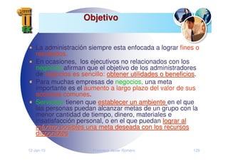 12-Jan-10 Francisco Javier Romero 129
Objetivo
Objetivo
La administración siempre esta enfocada a lograr fines o
resultados.
En ocasiones, los ejecutivos no relacionados con los
negocios afirman que el objetivo de los administradores
de negocios es sencillo: obtener utilidades o beneficios
obtener utilidades o beneficios.
Para muchas empresas de negocios, una meta
importante es el aumento a largo plazo del valor de sus
acciones comunes.
Servicios: tienen que establecer un ambiente
establecer un ambiente en el que
las personas puedan alcanzar metas de un grupo con la
menor cantidad de tiempo, dinero, materiales e
insatisfacción personal, o en el que puedan lograr al
lograr al
m
má
áximo posibles una meta deseada con los recursos
ximo posibles una meta deseada con los recursos
disponibles
disponibles
 