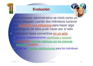 12-Jan-10 Francisco Javier Romero 13
Evoluci
Evolució
ón
n
Dicho proceso administrativo se inició como un
hecho obligado cuando dos individuos tuvieron
que coordinar sus esfuerzos
coordinar sus esfuerzos para hacer algo
que ninguno de ellos pudo hacer por sí solo
Evolucionó hasta convertirse en un acto
en un acto
previa y cuidadosamente planificado y racional
planificado y racional
que permite alcanzar objetivos con los menores
alcanzar objetivos con los menores
esfuerzos
esfuerzos posibles
y con las mayores satisfacciones
mayores satisfacciones para los individuos
 