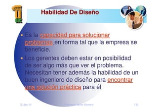 12-Jan-10 Francisco Javier Romero 133
Habilidad De Dise
Habilidad De Diseñ
ño
o
Es la capacidad para solucionar
capacidad para solucionar
problemas
problemas en forma tal que la empresa se
beneficie.
Los gerentes deben estar en posibilidad
de ser algo más que ver el problema.
Necesitan tener además la habilidad de un
buen ingeniero de diseño para encontrar
encontrar
una soluci
una solució
ón pr
n prá
áctica
ctica para él
 