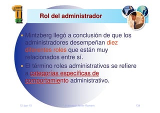 12-Jan-10 Francisco Javier Romero 134
Rol del administrador
Rol del administrador
Mintzberg llegó a conclusión de que los
administradores desempeñan diez
diferentes roles que están muy
relacionados entre sí.
El término roles administrativos se refiere
a categor
categorí
ías espec
as especí
íficas de
ficas de
comportamie
comportamiento administrativo.
 