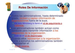 12-Jan-10 Francisco Javier Romero 136
Roles De Informaci
Roles De Informació
ón
n
Todos los administradores, hasta determinado
grado, reciben y captan información de
organizaciones fuera de la suya.
Ha esto Mintzberg lo llamó el rol de seguimiento o
rol de seguimiento o
vigilancia.
vigilancia.
Los administradores también actúan como
conducto para transmitir información a los
integrantes de la organización.
Este es el rol de diseminador
rol de diseminador.
Cuando ellos representan a la organización
frente a extraños los administradores también
desempeñan el
Rol de voceros.
Rol de voceros.
 