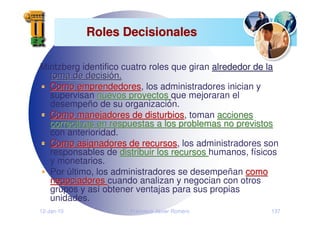 12-Jan-10 Francisco Javier Romero 137
Roles Decisionales
Roles Decisionales
Mintzberg identifico cuatro roles que giran alrededor de la
alrededor de la
toma de decisi
toma de decisió
ón.
n.
Como emprendedores
Como emprendedores, los administradores inician y
supervisan nuevos proyectos
nuevos proyectos que mejoraran el
desempeño de su organización.
Como manejadores de disturbios
Como manejadores de disturbios, toman acciones
acciones
correctivas en respuestas a los problemas no previstos
correctivas en respuestas a los problemas no previstos
con anterioridad.
Como asignadores de recursos
Como asignadores de recursos, los administradores son
responsables de distribuir los recursos
distribuir los recursos humanos, físicos
y monetarios.
Por último, los administradores se desempeñan como
como
negociadores
negociadores cuando analizan y negocian con otros
grupos y así obtener ventajas para sus propias
unidades.
 