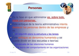 12-Jan-10 Francisco Javier Romero 139
Personas
Personas
Es la fase en que administrar es, sobre todo,
es, sobre todo,
tratar con personas;
tratar con personas;
Este enfoque de la teoría administrativa intenta
destacar las personas dentro de las empresas y
es
en segundo plano la estructura y las tareas
plano la estructura y las tareas.
Este enfoque se denomina humanista y se
puede dividir en dos escuelas o teorías:
La escuela de las relaciones humanas
Y la teoría del comportamiento en las organizaciones
 