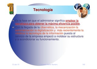 12-Jan-10 Francisco Javier Romero 140
Tecnolog
Tecnologí
ía
a
Es la fase en que el administrar significa emplear la
emplear la
tecnolog
tecnologí
ía para obtener la m
a para obtener la má
áxima eficiencia posible
xima eficiencia posible.
Con la llegada de la cibernética, la mecanización la
automatización la digitalización y más recientemente la
robótica la tecnología de la información puesta al
servicio de la empresa empezó a moldear su estructura
y a acondicionar su funcionamiento.
 