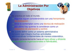 12-Jan-10 Francisco Javier Romero 145
La Administraci
La Administració
ón Por
n Por
Objetivos
Objetivos
Se practica en todo el mundo.
Algunos siguen considerándola con una herramienta
de evaluación;
otros la contemplan como una técnica de motivación
por ultimo hay quienes la consideran como un
dispositivo de planeación y control.
Se puede definir como un sistema administrativo
completo que integra muchas actividades
administrativas fundamentales de manera sistemática ,
Dirigido conscientemente hacia el logro eficaz y eficiente
de los objetivos organizacionales e individuales.
 