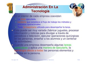 12-Jan-10 Francisco Javier Romero 146
Administraci
Administració
ón En La
n En La
Tecnolog
Tecnologí
ía
a
En el interior de cada empresa coexisten
La tarea ejecutada,
La teoría que establece el flujo de trabajo los métodos y
procesos operacionales
Toda la maquinaria utilizada para desempeñar la tarea.
Esta puede ser muy variada (fabricar juguetes, procesar
información y noticias para divulgar a través de
periódicos o televisión, ejecutar operaciones quirúrgicas
en las personas, enseñar a los alumnos y un centenar
de actividades).
Cuando una empresa desempeña algunas tareas
particulares y aplica una manera de ejecutarla, la
tecnología afecta a todas las personas elementos y
eventos en la persona.
 