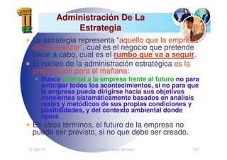 12-Jan-10 Francisco Javier Romero 147
Administraci
Administració
ón De La
n De La
Estrategia
Estrategia
La estrategia representa ”aquello que la empresa
desea realizar”, cual es el negocio que pretende
llevar a cabo, cual es el rumbo que va a seguir.
El núcleo de la administración estratégica es la
preparación para el mañana:
Busca oriental a la empresa frente al futuro no para
anticipar todos los acontecimientos, si no para que
la empresa pueda dirigirse hacia sus objetivos
consientes sistemáticamente basados en análisis
reales y metódicos de sus propias condiciones y
posibilidades, y del contexto ambiental donde
opera.
En otros términos, el futuro de la empresa no
puede ser previsto, si no que debe ser creado.
 