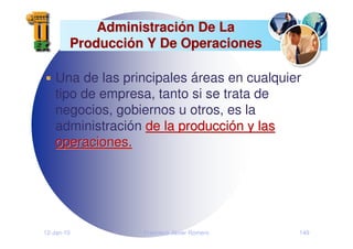 12-Jan-10 Francisco Javier Romero 149
Administraci
Administració
ón De La
n De La
Producci
Producció
ón Y De Operaciones
n Y De Operaciones
Una de las principales áreas en cualquier
tipo de empresa, tanto si se trata de
negocios, gobiernos u otros, es la
administración de la producci
de la producció
ón y las
n y las
operaciones.
operaciones.
 