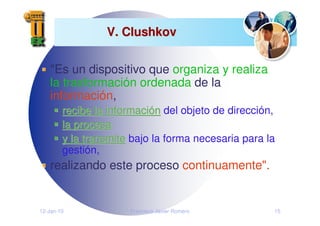 12-Jan-10 Francisco Javier Romero 15
V. Clushkov
V. Clushkov
"Es un dispositivo que organiza y realiza
la trasformación ordenada de la
información,
recibe la informaci
recibe la informació
ón
n del objeto de dirección,
la procesa
la procesa
y la transmite
y la transmite bajo la forma necesaria para la
gestión,
realizando este proceso continuamente".
 