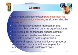 12-Jan-10 Francisco Javier Romero 151
Clientes
Clientes
Las organizaciones existen para satisfacer las
necesidades de los clientes, es el quien absorbe
el producto.
Los clientes obviamente representan una
incertidumbre potencial para las organizaciones.
Los gustos del consumidor pueden cambiar.
Estos pueden quedar insatisfechos con el
producto o servicio de la organización.
En general esperaríamos que los compradores
representen mayor incertidumbre para los
administradores de cualquiera nivel.
 