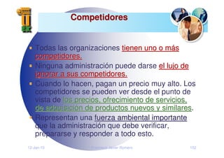 12-Jan-10 Francisco Javier Romero 152
Competidores
Competidores
Todas las organizaciones tienen uno o m
tienen uno o má
ás
s
competidores.
competidores.
Ninguna administración puede darse el lujo de
el lujo de
ignorar a sus competidores.
ignorar a sus competidores.
Cuando lo hacen, pagan un precio muy alto. Los
competidores se pueden ver desde el punto de
vista de los precios, ofrecimiento de servicios,
los precios, ofrecimiento de servicios,
de adquisici
de adquisició
ón de productos nuevos y similares
n de productos nuevos y similares.
Representan una fuerza ambiental importante
fuerza ambiental importante
que la administración que debe verificar,
prepararse y responder a todo esto.
 