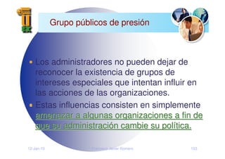 12-Jan-10 Francisco Javier Romero 153
Grupo públicos de presión
Los administradores no pueden dejar de
reconocer la existencia de grupos de
intereses especiales que intentan influir en
las acciones de las organizaciones.
Estas influencias consisten en simplemente
amenazar a algunas organizaciones a fin de
amenazar a algunas organizaciones a fin de
que su administraci
que su administració
ón cambie su pol
n cambie su polí
ítica.
tica.
 