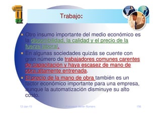 12-Jan-10 Francisco Javier Romero 156
Trabajo:
Otro insumo importante del medio económico es
la disponibilidad, la calidad y el precio de la
disponibilidad, la calidad y el precio de la
fuerza laboral
fuerza laboral.
.
En algunas sociedades quizás se cuente con
gran número de trabajadores comunes carentes
trabajadores comunes carentes
de capacitaci
de capacitació
ón y haya escasez de mano de
n y haya escasez de mano de
obra altamente entrenada
obra altamente entrenada.
El precio de la mano de obra
El precio de la mano de obra también es un
factor económico importante para una empresa,
aunque la automatización disminuye su alto
costo.
 