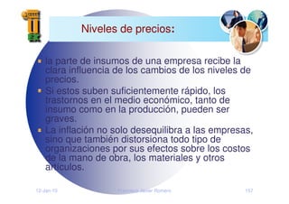 12-Jan-10 Francisco Javier Romero 157
Niveles de precios:
la parte de insumos de una empresa recibe la
clara influencia de los cambios de los niveles de
precios.
Si estos suben suficientemente rápido, los
trastornos en el medio económico, tanto de
insumo como en la producción, pueden ser
graves.
La inflación no solo desequilibra a las empresas,
sino que también distorsiona todo tipo de
organizaciones por sus efectos sobre los costos
de la mano de obra, los materiales y otros
artículos.
 