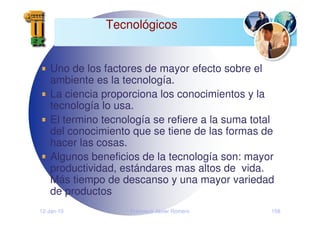 12-Jan-10 Francisco Javier Romero 158
Tecnológicos
Uno de los factores de mayor efecto sobre el
ambiente es la tecnología.
La ciencia proporciona los conocimientos y la
tecnología lo usa.
El termino tecnología se refiere a la suma total
del conocimiento que se tiene de las formas de
hacer las cosas.
Algunos beneficios de la tecnología son: mayor
productividad, estándares mas altos de vida.
Más tiempo de descanso y una mayor variedad
de productos
 