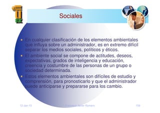 12-Jan-10 Francisco Javier Romero 159
Sociales
En cualquier clasificación de los elementos ambientales
que influya sobre un administrador, es en extremo difícil
separar los medios sociales, políticos y éticos.
El ambiente social se compone de actitudes, deseos,
expectativas, grados de inteligencia y educación,
creencia y costumbre de las personas de un grupo o
sociedad determinada.
Estos elementos ambientales son difíciles de estudio y
comprensión, para pronosticarlo y que el administrador
puede anticiparse y prepararse para los cambio.
 