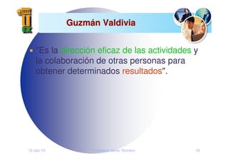 12-Jan-10 Francisco Javier Romero 16
Guzm
Guzmá
án Valdivia
n Valdivia
"Es la dirección eficaz de las actividades y
la colaboración de otras personas para
obtener determinados resultados".
 