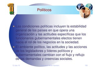 12-Jan-10 Francisco Javier Romero 160
Políticos
Las condiciones políticas incluyen la estabilidad
general de los países en que opera una
organización y las actitudes específicas que los
funcionarios gubernamentales electos tienen
hacia el rol de los negocios en la sociedad.
El ambiente político, las actitudes y las acciones
de los legisladores y líderes políticos y
gubernamentales cambian con el flujo y reflujo
de las demandas y creencias sociales.
 