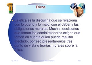 12-Jan-10 Francisco Javier Romero 161
Éticos
La ética es la disciplina que se relaciona
con lo bueno y lo malo, con el deber y las
obligaciones morales. Muchas decisiones
que toman los administradores exigen que
tomen en cuenta quien puede resultar
afectado, por eso presentaremos tres
punto de vista o teorías morales sobre la
ética.
 