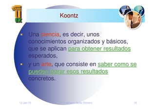 12-Jan-10 Francisco Javier Romero 19
Koontz
Koontz
Una ciencia, es decir, unos
conocimientos organizados y básicos,
que se aplican para obtener resultados
para obtener resultados
esperados,
y un arte, que consiste en saber como se
saber como se
pueden lograr esos resultados
pueden lograr esos resultados
concretos.
 