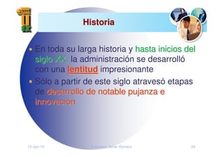 12-Jan-10 Francisco Javier Romero 24
Historia
Historia
En toda su larga historia y hasta inicios del
hasta inicios del
siglo XX,
siglo XX, la administración se desarrolló
con una lentitud
lentitud impresionante
Sólo a partir de este siglo atravesó etapas
de desarrollo de notable pujanza e
desarrollo de notable pujanza e
innovaci
innovació
ón
n
 